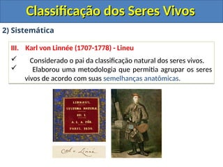 Classificação dos Seres Vivos
Classificação dos Seres Vivos
2) Sistemática
III. Karl von Linnée (1707-1778) - Lineu
 Considerado o pai da classificação natural dos seres vivos.
 Elaborou uma metodologia que permitia agrupar os seres
vivos de acordo com suas semelhanças anatômicas.
 