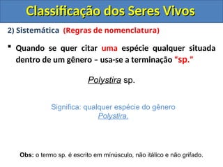 Classificação dos Seres Vivos
Classificação dos Seres Vivos
2) Sistemática (Regras de nomenclatura)
 Quando se quer citar uma espécie qualquer situada
dentro de um gênero – usa-se a terminação “sp.”
Polystira sp.
Significa: qualquer espécie do gênero
Polystira.
Obs: o termo sp. é escrito em mínúsculo, não itálico e não grifado.
 