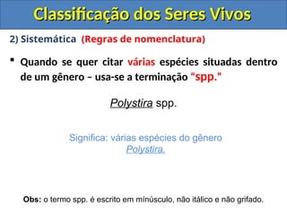 Classificação dos Seres Vivos
Classificação dos Seres Vivos
2) Sistemática (Regras de nomenclatura)
 Quando se quer citar várias espécies situadas dentro
de um gênero – usa-se a terminação “spp.”
Polystira spp.
Significa: várias espécies do gênero
Polystira.
Obs: o termo spp. é escrito em mínúsculo, não itálico e não grifado.
 