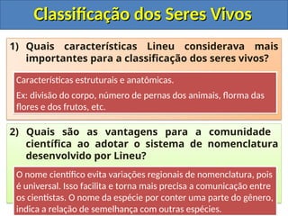 Classificação dos Seres Vivos
Classificação dos Seres Vivos
1) Quais características Lineu considerava mais
importantes para a classificação dos seres vivos?
2) Quais são as vantagens para a comunidade
científica ao adotar o sistema de nomenclatura
desenvolvido por Lineu?
Características estruturais e anatômicas.
Ex: divisão do corpo, número de pernas dos animais, florma das
flores e dos frutos, etc.
O nome científico evita variações regionais de nomenclatura, pois
é universal. Isso facilita e torna mais precisa a comunicação entre
os cientistas. O nome da espécie por conter uma parte do gênero,
indica a relação de semelhança com outras espécies.
 