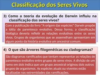 Classificação dos Seres Vivos
Classificação dos Seres Vivos
3) Como a teoria da evolução de Darwin influiu na
classificação dos seres vivos?
4) O que são árvores filogenéticas ou cladogramas?
Com a publicação do livro “A origem das espécies” Darwin propõe
a idéia de parentesco evolutivo. Dessa forma, a classificação
biológica deveria refletir as relações evolutivas entre os seres
vivos. Grupos de organismos que se assemelham apresentam em
algum ponto da história evolutiva um ancestral comum.
São diagramas ramificados que tentam representar as relações de
parentesco evolutivo entre grupos de seres vivos. A divisão de um
ramo em dois indica que um grupo ancestral originou dois outros
grupos de organismos. As espécies atuais ou viventes estão
localizadas nas extremidades das ramificações.
 