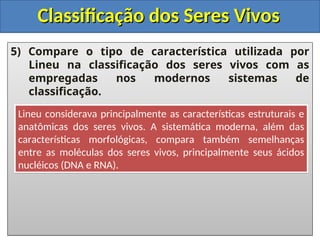 Classificação dos Seres Vivos
Classificação dos Seres Vivos
5) Compare o tipo de característica utilizada por
Lineu na classificação dos seres vivos com as
empregadas nos modernos sistemas de
classificação.
Lineu considerava principalmente as características estruturais e
anatômicas dos seres vivos. A sistemática moderna, além das
características morfológicas, compara também semelhanças
entre as moléculas dos seres vivos, principalmente seus ácidos
nucléicos (DNA e RNA).
 
