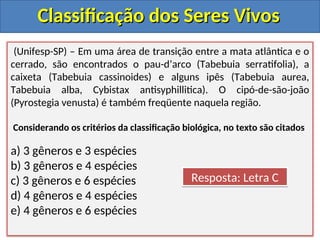 Classificação dos Seres Vivos
Classificação dos Seres Vivos
(Unifesp-SP) – Em uma área de transição entre a mata atlântica e o
cerrado, são encontrados o pau-d’arco (Tabebuia serratifolia), a
caixeta (Tabebuia cassinoides) e alguns ipês (Tabebuia aurea,
Tabebuia alba, Cybistax antisyphillitica). O cipó-de-são-joão
(Pyrostegia venusta) é também freqüente naquela região.
Considerando os critérios da classificação biológica, no texto são citados
a) 3 gêneros e 3 espécies
b) 3 gêneros e 4 espécies
c) 3 gêneros e 6 espécies
d) 4 gêneros e 4 espécies
e) 4 gêneros e 6 espécies
Resposta: Letra C
 