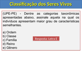 Classificação dos Seres Vivos
Classificação dos Seres Vivos
(UPE-PE) - Dentre as categorias taxonômicas
apresentadas abaixo, assinale aquela na qual os
indivíduos apresentam maior grau de características
semelhantes.
a) Ordem
b) Classe
c) Família
d) Reino
e) Gênero
Resposta: Letra E
 