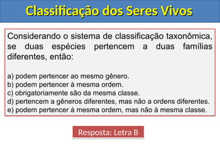 Classificação dos Seres Vivos
Classificação dos Seres Vivos
Considerando o sistema de classificação taxonômica,
se duas espécies pertencem a duas famílias
diferentes, então:
a) podem pertencer ao mesmo gênero.
b) podem pertencer à mesma ordem.
c) obrigatoriamente são da mesma classe.
d) pertencem a gêneros diferentes, mas não a ordens diferentes.
e) podem pertencer à mesma ordem, mas não à mesma classe.
Resposta: Letra B
 