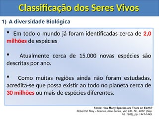 Classificação dos Seres Vivos
Classificação dos Seres Vivos
1) A diversidade Biológica
 Em todo o mundo já foram identificadas cerca de 2,0
milhões de espécies
 Atualmente cerca de 15.000 novas espécies são
descritas por ano.
 Como muitas regiões ainda não foram estudadas,
acredita-se que possa existir ao todo no planeta cerca de
30 milhões ou mais de espécies diferentes.
Fonte: How Many Species are There on Earth?
Robert M. May - Science, New Series, Vol. 241, No. 4872. (Sep.
16, 1988), pp. 1441-1449.
 