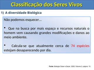 Classificação dos Seres Vivos
Classificação dos Seres Vivos
1) A diversidade Biológica
Não podemos esquecer...
 Que na busca por mais espaço e recursos naturais o
homem vem causando grandes modificações e danos ao
meio ambiente.
 Calcula-se que atualmente cerca de 74 espécies
estejam desaparecendo por dia.
Fonte: Biologia César e Sezar, 2005, Volume 2, página: 15.
 