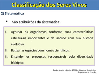 Classificação dos Seres Vivos
Classificação dos Seres Vivos
2) Sistemática
 São atribuições da sistemática:
Fonte: Amabis e Martho, 2005 Ed. Moderna. Biologia dos
Organismos, v. 2, pg. 2.
I. Agrupar os organismos conforme suas características
estruturais importantes e de acordo com sua história
evolutiva.
II. Batizar as espécies com nomes científicos.
III. Entender os processos responsáveis pela diversidade
biológica.
 