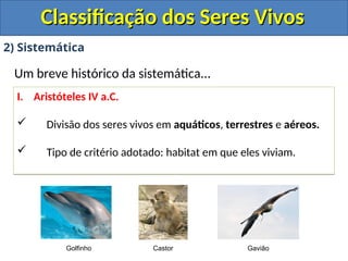 Classificação dos Seres Vivos
Classificação dos Seres Vivos
2) Sistemática
Um breve histórico da sistemática...
I. Aristóteles IV a.C.
 Divisão dos seres vivos em aquáticos, terrestres e aéreos.
 Tipo de critério adotado: habitat em que eles viviam.
Golfinho Castor Gavião
 