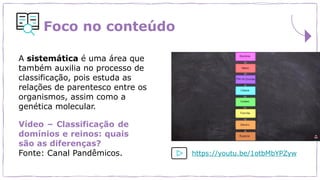 Foco no conteúdo
A sistemática é uma área que
também auxilia no processo de
classificação, pois estuda as
relações de parentesco entre os
organismos, assim como a
genética molecular.
Vídeo – Classificação de
domínios e reinos: quais
são as diferenças?
Fonte: Canal Pandêmicos. https://youtu.be/1otbMbYPZyw
 