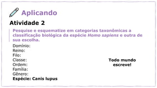 Aplicando
Todo mundo
escreve!
Atividade 2
Pesquise e esquematize em categorias taxonômicas a
classificação biológica da espécie Homo sapiens e outra de
sua escolha.
Domínio:
Reino:
Filo:
Classe:
Ordem:
Família:
Gênero:
Espécie: Canis lupus
 