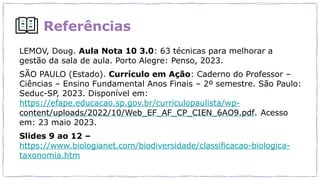 Referências
LEMOV, Doug. Aula Nota 10 3.0: 63 técnicas para melhorar a
gestão da sala de aula. Porto Alegre: Penso, 2023.
SÃO PAULO (Estado). Currículo em Ação: Caderno do Professor –
Ciências – Ensino Fundamental Anos Finais – 2º semestre. São Paulo:
Seduc-SP, 2023. Disponível em:
https://efape.educacao.sp.gov.br/curriculopaulista/wp-
content/uploads/2022/10/Web_EF_AF_CP_CIEN_6AO9.pdf. Acesso
em: 23 maio 2023.
Slides 9 ao 12 –
https://www.biologianet.com/biodiversidade/classificacao-biologica-
taxonomia.htm
 
