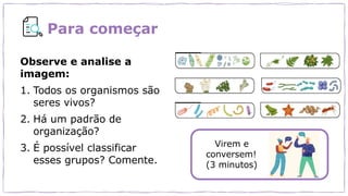 Para começar
Observe e analise a
imagem:
1. Todos os organismos são
seres vivos?
2. Há um padrão de
organização?
3. É possível classificar
esses grupos? Comente.
Virem e
conversem!
(3 minutos)
 