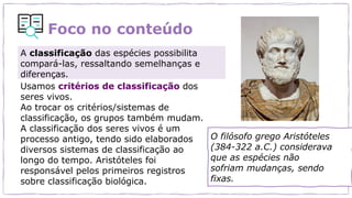 Foco no conteúdo
O filósofo grego Aristóteles
(384-322 a.C.) considerava
que as espécies não
sofriam mudanças, sendo
fixas.
Usamos critérios de classificação dos
seres vivos.
Ao trocar os critérios/sistemas de
classificação, os grupos também mudam.
A classificação dos seres vivos é um
processo antigo, tendo sido elaborados
diversos sistemas de classificação ao
longo do tempo. Aristóteles foi
responsável pelos primeiros registros
sobre classificação biológica.
A classificação das espécies possibilita
compará-las, ressaltando semelhanças e
diferenças.
 