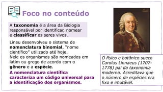 Foco no conteúdo
A taxonomia é a área da Biologia
responsável por identificar, nomear
e classificar os seres vivos.
Lineu desenvolveu o sistema de
nomenclatura binomial, “nome
científico” utilizado até hoje.
Nele os organismos são nomeados em
latim ou grego de acordo com o
gênero e a espécie.
A nomenclatura científica
caracteriza um código universal para
a identificação dos organismos.
O físico e botânico sueco
Carolus Linnaeus (1707-
1778) pai da taxonomia
moderna. Acreditava que
o número de espécies era
fixo e imutável.
 