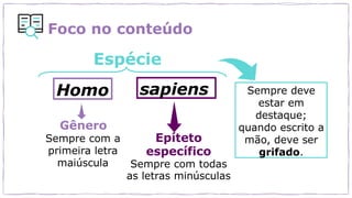 Foco no conteúdo
Homo sapiens
Espécie
Gênero
Sempre com a
primeira letra
maiúscula
Epíteto
específico
Sempre com todas
as letras minúsculas
Sempre deve
estar em
destaque;
quando escrito a
mão, deve ser
grifado.
 