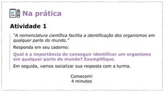 Na prática
Atividade 1
“A nomenclatura científica facilita a identificação dos organismos em
qualquer parte do mundo.”
Responda em seu caderno:
Qual é a importância de conseguir identificar um organismo
em qualquer parte do mundo? Exemplifique.
Em seguida, vamos socializar sua resposta com a turma.
Comecem!
4 minutos
 
