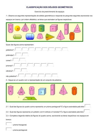 CLASSIFICAÇÃO DOS SÓLIDOS GEOMÉTRICOS 
Exercício de preenchimento de espaços 
1 - Observa as seguintes representações de sólidos geométricos e responde às perguntas seguintes escrevendo nos 
espaços em branco, por ordem alfabética, as letras que assinalam as figuras respectivas: 
Quais das figuras acima representam: 
poliedros? - , , , , , , , . 
pirâmides? - , . 
cones? - , . 
prismas? - , , , , , . 
cilindros? - , . 
não poliedros? - , , , , , . 
2 - Segue-se um quadro com a representação de um conjunto de poliedros. 
2.1 - Qual das figuras do quadro acima representa um prisma pentagonal? É a figura assinalada pela letra . 
2.2 - Qual das figuras representa um poliedro com 6 vértices e 9 arestas? É a figura assinalada pela letra . 
2.3 - Completa a legenda relativa às figuras do quadro acima, escrevendo as letras respectivas nos espaços em 
branco: 
- prisma hexagonal; 
- prisma pentagonal; 
 