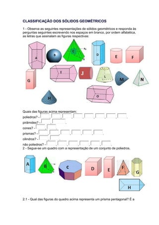 CLASSIFICAÇÃO DOS SÓLIDOS GEOMÉTRICOS 
1 - Observa as seguintes representações de sólidos geométricos e responda às 
perguntas seguintes escrevendo nos espaços em branco, por ordem alfabética, 
as letras que assinalam as figuras respectivas: 
Quais das figuras acima representam: 
poliedros? - , , , , , , , . 
pirâmides? - , . 
cones? - , . 
prismas? - , , , , , . 
cilindros? - , . 
não poliedros? - , , , , , . 
2 - Segue-se um quadro com a representação de um conjunto de poliedros. 
2.1 - Qual das figuras do quadro acima representa um prisma pentagonal? É a 
 