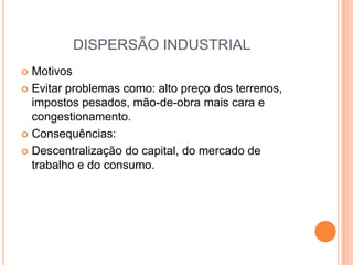 DISPERSÃO INDUSTRIAL
 Motivos
 Evitar problemas como: alto preço dos terrenos,
  impostos pesados, mão-de-obra mais cara e
  congestionamento.
 Consequências:

 Descentralização do capital, do mercado de
  trabalho e do consumo.
 