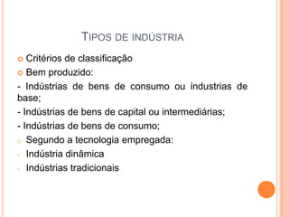 TIPOS DE INDÚSTRIA
  Critérios de classificação
 Bem produzido:

- Indústrias de bens de consumo ou industrias de
base;
- Indústrias de bens de capital ou intermediárias;
- Indústrias de bens de consumo;
o Segundo a tecnologia empregada:

- Indústria dinâmica

- Indústrias tradicionais
 