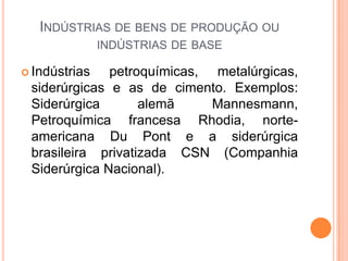 INDÚSTRIAS DE BENS DE PRODUÇÃO OU
               INDÚSTRIAS DE BASE

 Indústrias  petroquímicas, metalúrgicas,
 siderúrgicas e as de cimento. Exemplos:
 Siderúrgica       alemã     Mannesmann,
 Petroquímica francesa Rhodia, norte-
 americana Du Pont e a siderúrgica
 brasileira privatizada CSN (Companhia
 Siderúrgica Nacional).
 