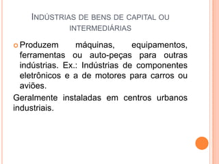 INDÚSTRIAS DE BENS DE CAPITAL OU
              INTERMEDIÁRIAS

 Produzem       máquinas,      equipamentos,
  ferramentas ou auto-peças para outras
  indústrias. Ex.: Indústrias de componentes
  eletrônicos e a de motores para carros ou
  aviões.
Geralmente instaladas em centros urbanos
industriais.
 