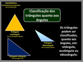 DICIONÁTICA
O dicionário da matemática
     by Prof. Materaldo


                                       Classificação dos
                                    triângulos quanto aos
                                           ângulos

                                                                     Os triângulos
             Triângulo                                                 podem ser
            acutângulo
       Tem os três ângulos agudos                                     classificados,
                                                                       quanto aos
                                                Triângulo             ângulos, em:
                                               obtusângulo
                                              Tem um ângulo obtuso      retângulo,
                                                                     acutângulo ou
        ⊡
         Triângulo retângulo
                                                                     obtusângulo.
               Tem um ângulo reto
 