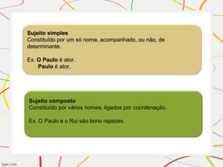 Sujeito simples
Constituído por um só nome, acompanhado, ou não, de
determinante.
Ex. O Paulo é ator.
Paulo é ator.
Sujeito composto
Constituído por vários nomes, ligados por coordenação.
Ex. O Paulo e o Rui são bons rapazes.
 