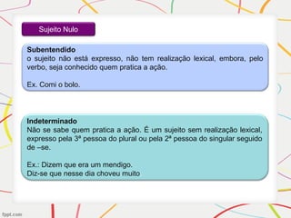 Sujeito Nulo
Subentendido
o sujeito não está expresso, não tem realização lexical, embora, pelo
verbo, seja conhecido quem pratica a ação.
Ex. Comi o bolo.
Indeterminado
Não se sabe quem pratica a ação. É um sujeito sem realização lexical,
expresso pela 3ª pessoa do plural ou pela 2ª pessoa do singular seguido
de –se.
Ex.: Dizem que era um mendigo.
Diz-se que nesse dia choveu muito.
 