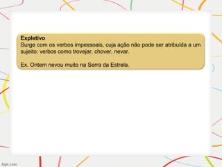 Expletivo
Surge com os verbos impessoais, cuja ação não pode ser atribuída a um
sujeito: verbos como trovejar, chover, nevar.
Ex. Ontem nevou muito na Serra da Estrela.
 
