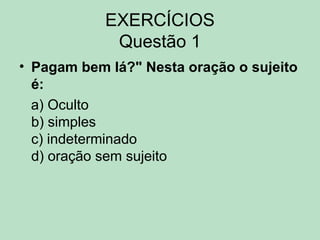 EXERCÍCIOS
Questão 1
• Pagam bem lá?" Nesta oração o sujeito
é:
a) Oculto
b) simples
c) indeterminado
d) oração sem sujeito
 