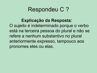 Respondeu C ?
Explicação da Resposta:
O sujeito é indeterminado porque o verbo
está na terceira pessoa do plural e não se
refere a nenhum substantivo no plural
anteriormente expresso, tampouco aos
pronomes eles ou elas.
 