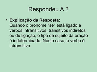 Respondeu A ?
• Explicação da Resposta:
Quando o pronome "se" está ligado a
verbos intransitivos, transitivos indiretos
ou de ligação, o tipo de sujeito da oração
é indeterminado. Neste caso, o verbo é
intransitivo.
 