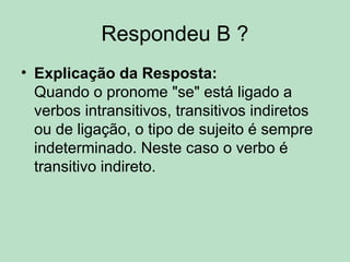 Respondeu B ?
• Explicação da Resposta:
Quando o pronome "se" está ligado a
verbos intransitivos, transitivos indiretos
ou de ligação, o tipo de sujeito é sempre
indeterminado. Neste caso o verbo é
transitivo indireto.
 