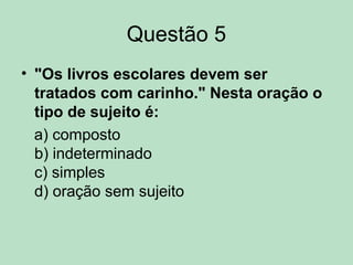 Questão 5
• "Os livros escolares devem ser
tratados com carinho." Nesta oração o
tipo de sujeito é:
a) composto
b) indeterminado
c) simples
d) oração sem sujeito
 