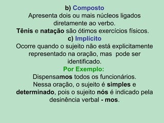 b) Composto
Apresenta dois ou mais núcleos ligados
diretamente ao verbo.
Tênis e natação são ótimos exercícios físicos.
c) Implícito
Ocorre quando o sujeito não está explicitamente
representado na oração, mas pode ser
identificado.
Por Exemplo:
Dispensamos todos os funcionários.
Nessa oração, o sujeito é simples e
determinado, pois o sujeito nós é indicado pela
desinência verbal - mos.
 