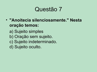 Questão 7
• "Anoitecia silenciosamente." Nesta
oração temos:
a) Sujeito simples
b) Oração sem sujeito.
c) Sujeito indeterminado.
d) Sujeito oculto.
 