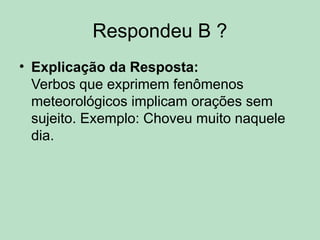 Respondeu B ?
• Explicação da Resposta:
Verbos que exprimem fenômenos
meteorológicos implicam orações sem
sujeito. Exemplo: Choveu muito naquele
dia.
 
