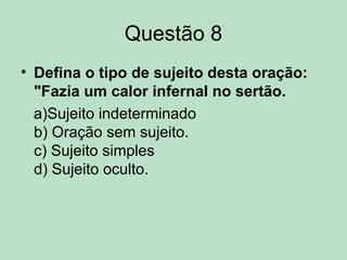 Questão 8
• Defina o tipo de sujeito desta oração:
"Fazia um calor infernal no sertão.
a)Sujeito indeterminado
b) Oração sem sujeito.
c) Sujeito simples
d) Sujeito oculto.
 