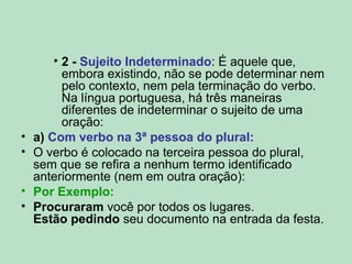 • 2 - Sujeito Indeterminado: É aquele que,
embora existindo, não se pode determinar nem
pelo contexto, nem pela terminação do verbo.
Na língua portuguesa, há três maneiras
diferentes de indeterminar o sujeito de uma
oração:
• a) Com verbo na 3ª pessoa do plural:
• O verbo é colocado na terceira pessoa do plural,
sem que se refira a nenhum termo identificado
anteriormente (nem em outra oração):
• Por Exemplo:
• Procuraram você por todos os lugares.
Estão pedindo seu documento na entrada da festa.
 
