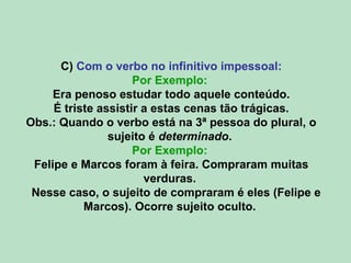 C) Com o verbo no infinitivo impessoal:
Por Exemplo:
Era penoso estudar todo aquele conteúdo.
É triste assistir a estas cenas tão trágicas.
Obs.: Quando o verbo está na 3ª pessoa do plural, o
sujeito é determinado.
Por Exemplo:
Felipe e Marcos foram à feira. Compraram muitas
verduras.
Nesse caso, o sujeito de compraram é eles (Felipe e
Marcos). Ocorre sujeito oculto.
 