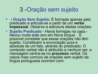 3 -Oração sem sujeito
• - Oração Sem Sujeito: É formada apenas pelo
predicado e articula-se a partir de um verbo
impessoal. Observe a estrutura destas orações:
• Sujeito Predicado - Havia formigas na casa.-
Nevou muito este ano em Nova Iorque. É
possível constatar que essas orações não têm
sujeito. Constituem a enunciação pura e
absoluta de um fato, através do predicado. O
conteúdo verbal não é atribuído a nenhum ser, a
mensagem centra-se no processo verbal. Os
casos mais comuns de orações sem sujeito da
língua portuguesa ocorrem com:
 