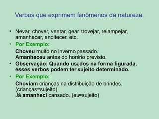 Verbos que exprimem fenômenos da natureza.
• Nevar, chover, ventar, gear, trovejar, relampejar,
amanhecer, anoitecer, etc.
• Por Exemplo:
Choveu muito no inverno passado.
Amanheceu antes do horário previsto.
• Observação: Quando usados na forma figurada,
esses verbos podem ter sujeito determinado.
• Por Exemplo:
Choviam crianças na distribuição de brindes.
(crianças=sujeito)
Já amanheci cansado. (eu=sujeito)
 