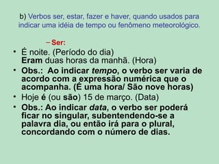 b) Verbos ser, estar, fazer e haver, quando usados para
indicar uma idéia de tempo ou fenômeno meteorológico.
– Ser:
• É noite. (Período do dia)
Eram duas horas da manhã. (Hora)
• Obs.: Ao indicar tempo, o verbo ser varia de
acordo com a expressão numérica que o
acompanha. (É uma hora/ São nove horas)
• Hoje é (ou são) 15 de março. (Data)
• Obs.: Ao indicar data, o verbo ser poderá
ficar no singular, subentendendo-se a
palavra dia, ou então irá para o plural,
concordando com o número de dias.
 