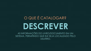 O QUE É CATALOGAR?
DESCREVER
AS INFORMAÇÕES DO LIVRO/DOCUMENTO EM UM
SISTEMA, PERMITINDO QUE ELE SEJA LOCALIZADO PELO
USUÁRIO.
 