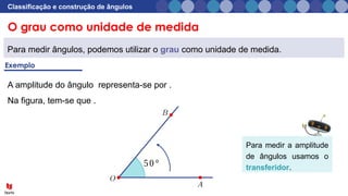 O grau como unidade de medida
Classificação e construção de ângulos
Para medir ângulos, podemos utilizar o grau como unidade de medida.
50°
A amplitude do ângulo representa-se por .
Na figura, tem-se que .
Para medir a amplitude
de ângulos usamos o
transferidor.
 