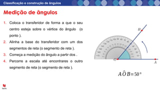 Medição de ângulos
Classificação e construção de ângulos
1. Coloca o transferidor de forma a que o seu
centro esteja sobre o vértice do ângulo (o
ponto ).
2. Alinha a base do transferidor com um dos
segmentos de reta (o segmento de reta ).
3. Começa a medição do ângulo a partir dos .
4. Percorre a escala até encontrares o outro
segmento de reta (o segmento de reta ).
𝐴 ^
𝑂 𝐵=50°
 
