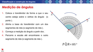 Medição de ângulos
Classificação e construção de ângulos
1. Coloca o transferidor de forma a que o seu
centro esteja sobre o vértice do ângulo (o
ponto ).
2. Alinha a base do transferidor com um dos
segmentos de reta (o segmento de reta ).
3. Começa a medição do ângulo a partir dos .
4. Percorre a escala até encontrares o outro
segmento de reta (o segmento de reta ).
𝑃 ^
𝑄 𝑅=105°
 