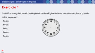 Exercício 1
Classificação e construção de ângulos
Classifica o ângulo formado pelos ponteiros do relógio e indica a respetiva amplitude quando
estes marcarem:
horas;
horas;
hora;
horas;
horas.
 